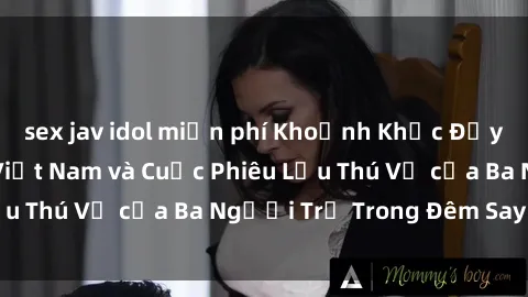 sex jav idol miễn phí Khoảnh Khắc Đầy Kịch Tính: Sex  Việt Nam và Cuộc Phiêu Lưu Thú Vị của Ba Người Trẻ Trong Đêm Say Đắm