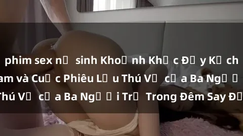 phim sex nữ sinh Khoảnh Khắc Đầy Kịch Tính: Sex  Việt Nam và Cuộc Phiêu Lưu Thú Vị của Ba Người Trẻ Trong Đêm Say Đắm