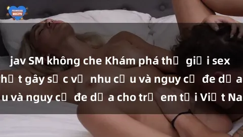 jav SM không che Khám phá thế giới sex loli Việt Nam: Sự thật gây sốc về nhu cầu và nguy cơ đe dọa cho trẻ em tại Việt Nam