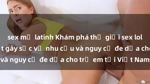 sex mỹ latinh Khám phá thế giới sex loli Việt Nam: Sự thật gây sốc về nhu cầu và nguy cơ đe dọa cho trẻ em tại Việt Nam