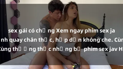 sex gái có chồng Xem ngay phim sex jav HD với những cảnh quay chân thực, hấp dẫn không che. Cùng thưởng thức những bộ phim sex jav HD hot nhất hiện nay!