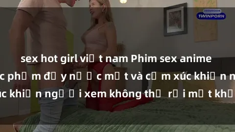 sex hot girl việt nam Phim sex anime đỉnh cao: Những tác phẩm đầy nước mắt và cảm xúc khiến người xem không thể rời mắt khỏi màn hình