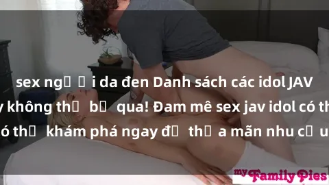 sex người da đen Danh sách các idol JAV hot nhất hiện nay không thể bỏ qua! Đam mê sex jav idol có thể khám phá ngay để thỏa mãn nhu cầu giải trí của mình!
